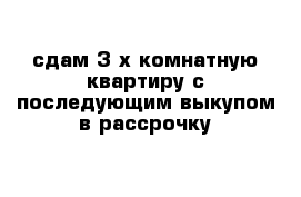 сдам 3-х комнатную квартиру с последующим выкупом в рассрочку